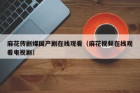 麻花传剧媒国产剧在线观看（麻花视频在线观看电视剧）