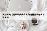 视频天美（视频天美传奇免费观看高清在线观看视频）