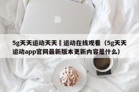 5g天天运动天天奭运动在线观看（5g天天运动app官网最新版本更新内容是什么）