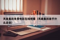 天美集团免费电影在线观看（天美集团属于什么企业）