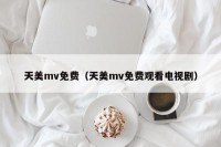 天美mv免费（天美mv免费观看电视剧）