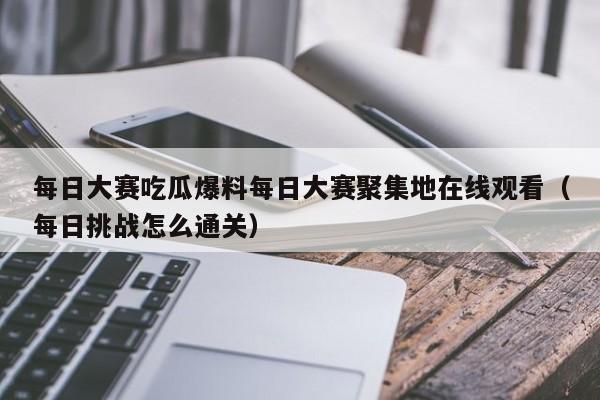 每日大赛吃瓜爆料每日大赛聚集地在线观看(每日挑战怎么通关)